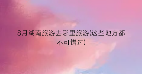 8月湖南旅游去哪里旅游(这些地方都不可错过)