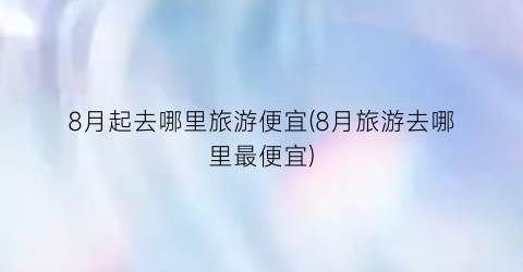 8月起去哪里旅游便宜(8月旅游去哪里最便宜)