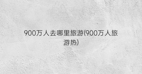 900万人去哪里旅游(900万人旅游热)
