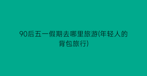 90后五一假期去哪里旅游(年轻人的背包旅行)