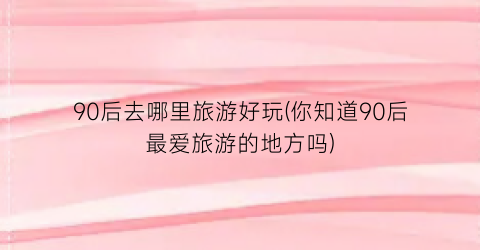 90后去哪里旅游好玩(你知道90后最爱旅游的地方吗)