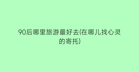 90后哪里旅游最好去(在哪儿找心灵的寄托)