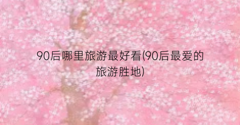 90后哪里旅游最好看(90后最爱的旅游胜地)