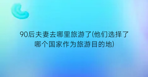 90后夫妻去哪里旅游了(他们选择了哪个国家作为旅游目的地)