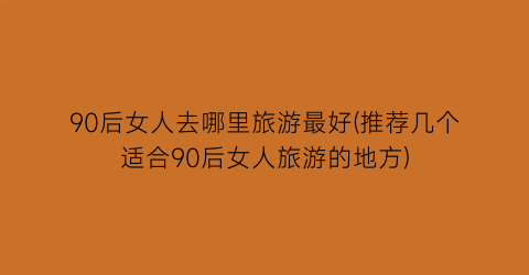 90后女人去哪里旅游最好(推荐几个适合90后女人旅游的地方)