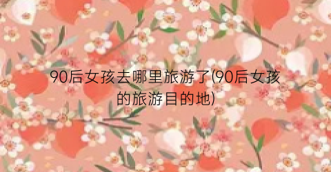 90后女孩去哪里旅游了(90后女孩的旅游目的地)