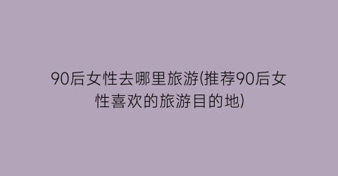 90后女性去哪里旅游(推荐90后女性喜欢的旅游目的地)