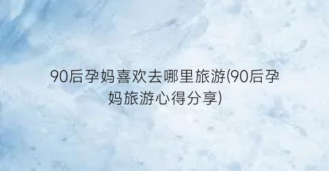 90后孕妈喜欢去哪里旅游(90后孕妈旅游心得分享)