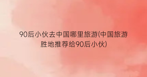 90后小伙去中国哪里旅游(中国旅游胜地推荐给90后小伙)