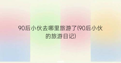90后小伙去哪里旅游了(90后小伙的旅游日记)
