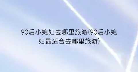 90后小媳妇去哪里旅游(90后小媳妇最适合去哪里旅游)