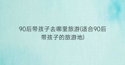 90后带孩子去哪里旅游(适合90后带孩子的旅游地)