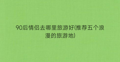 90后情侣去哪里旅游好(推荐五个浪漫的旅游地)