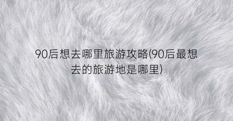90后想去哪里旅游攻略(90后最想去的旅游地是哪里)