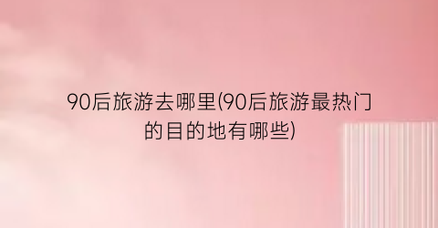 90后旅游去哪里(90后旅游最热门的目的地有哪些)