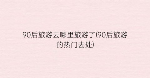 90后旅游去哪里旅游了(90后旅游的热门去处)