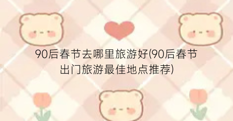 90后春节去哪里旅游好(90后春节出门旅游最佳地点推荐)