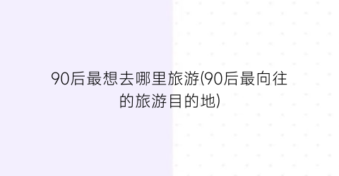 90后最想去哪里旅游(90后最向往的旅游目的地)