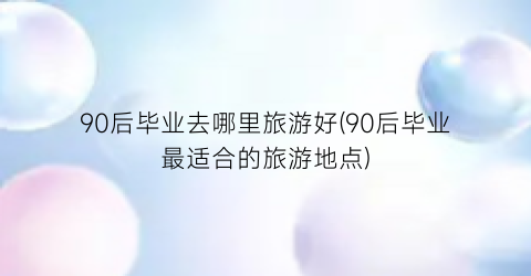 90后毕业去哪里旅游好(90后毕业最适合的旅游地点)