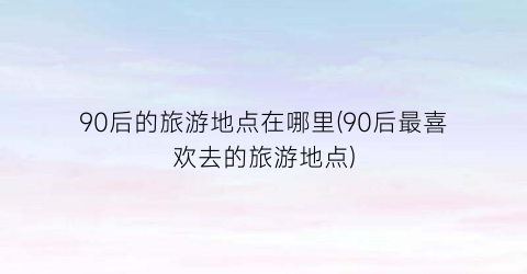 90后的旅游地点在哪里(90后最喜欢去的旅游地点)