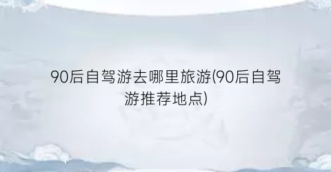 90后自驾游去哪里旅游(90后自驾游推荐地点)