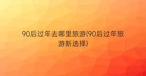 90后过年去哪里旅游(90后过年旅游新选择)