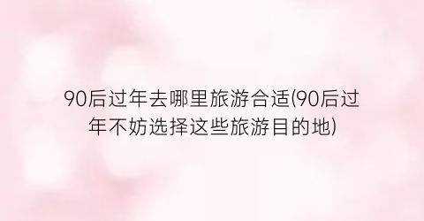 90后过年去哪里旅游合适(90后过年不妨选择这些旅游目的地)