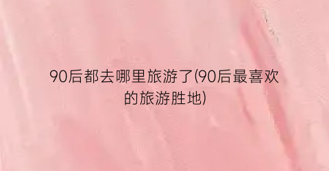90后都去哪里旅游了(90后最喜欢的旅游胜地)