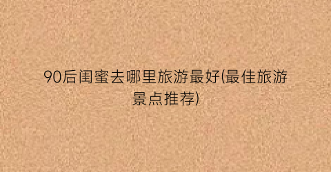 90后闺蜜去哪里旅游最好(最佳旅游景点推荐)
