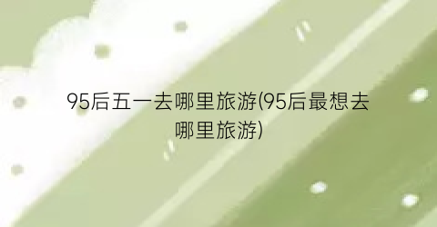 95后五一去哪里旅游(95后最想去哪里旅游)