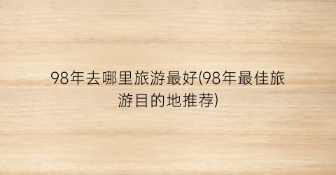 98年去哪里旅游最好(98年最佳旅游目的地推荐)