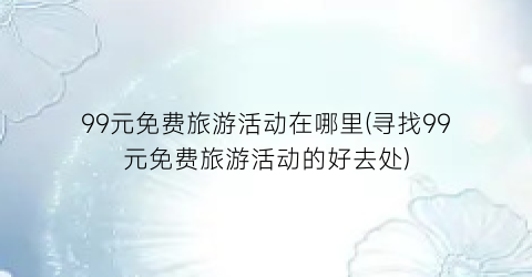 99元免费旅游活动在哪里(寻找99元免费旅游活动的好去处)