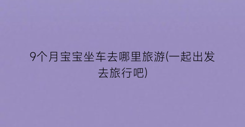 9个月宝宝坐车去哪里旅游(一起出发去旅行吧)