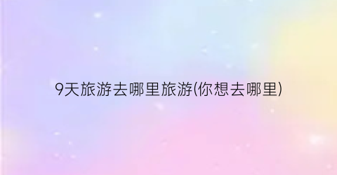 9天旅游去哪里旅游(你想去哪里)
