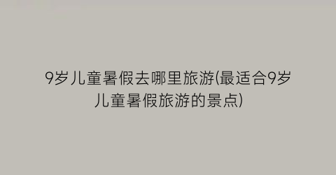 9岁儿童暑假去哪里旅游(最适合9岁儿童暑假旅游的景点)