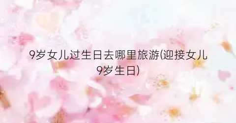9岁女儿过生日去哪里旅游(迎接女儿9岁生日)