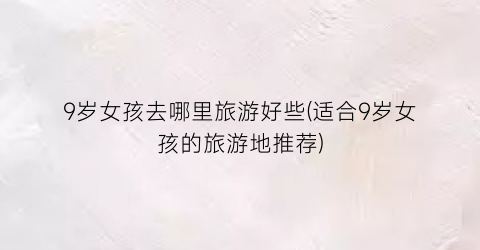 9岁女孩去哪里旅游好些(适合9岁女孩的旅游地推荐)