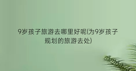 9岁孩子旅游去哪里好呢(为9岁孩子规划的旅游去处)