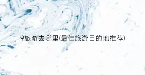 9旅游去哪里(最佳旅游目的地推荐)