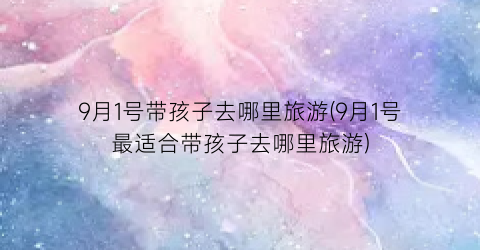 9月1号带孩子去哪里旅游(9月1号最适合带孩子去哪里旅游)