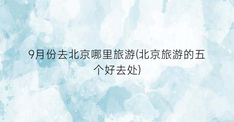 9月份去北京哪里旅游(北京旅游的五个好去处)