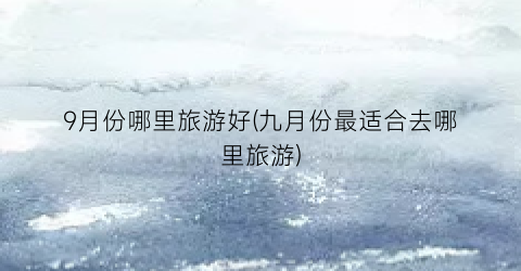 9月份哪里旅游好(九月份最适合去哪里旅游)