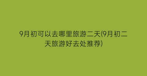 9月初可以去哪里旅游二天(9月初二天旅游好去处推荐)