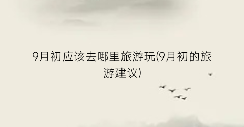9月初应该去哪里旅游玩(9月初的旅游建议)