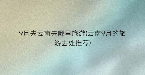 9月去云南去哪里旅游(云南9月的旅游去处推荐)