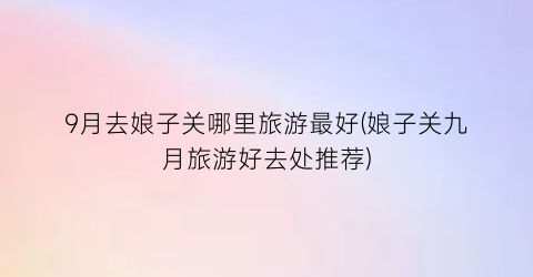 9月去娘子关哪里旅游最好(娘子关九月旅游好去处推荐)