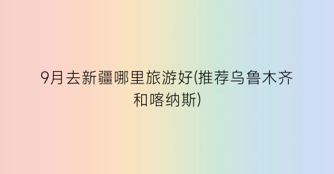 9月去新疆哪里旅游好(推荐乌鲁木齐和喀纳斯)
