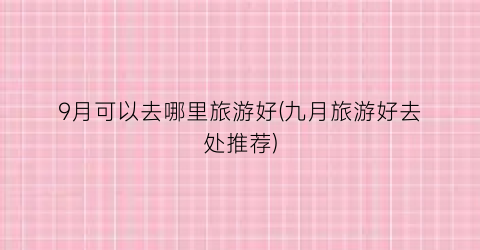 9月可以去哪里旅游好(九月旅游好去处推荐)