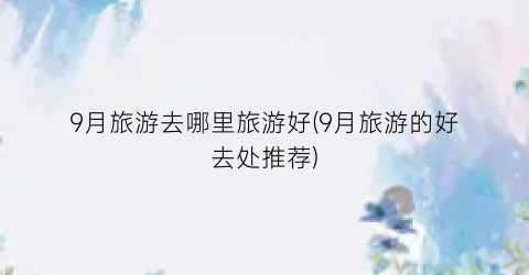9月旅游去哪里旅游好(9月旅游的好去处推荐)