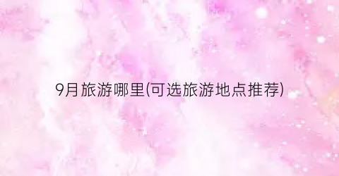 9月旅游哪里(可选旅游地点推荐)